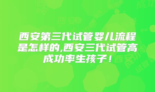 西安第三代试管婴儿流程是怎样的,西安三代试管高成功率生孩子！
