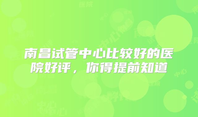 南昌试管中心比较好的医院好评,你得提前知道