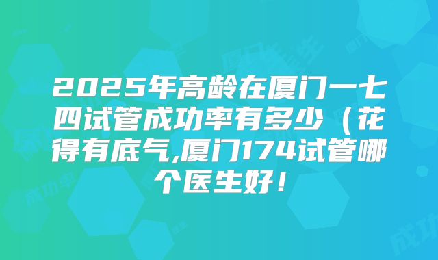 2025年高龄在厦门一七四试管成功率有多少（花得有底气,厦门174试管哪个医生好！