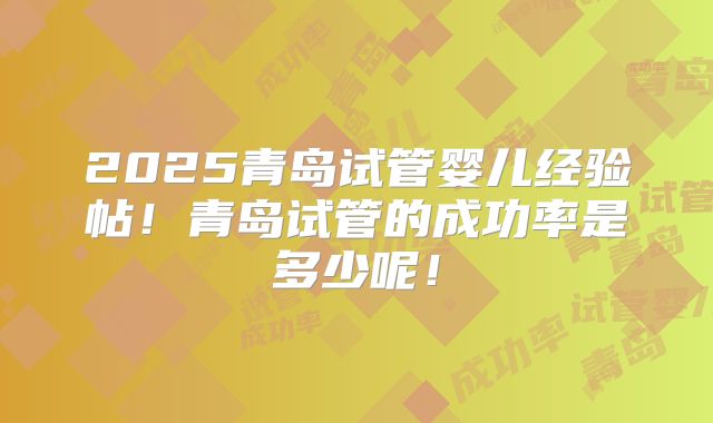 2025青岛试管婴儿经验帖！青岛试管的成功率是多少呢！