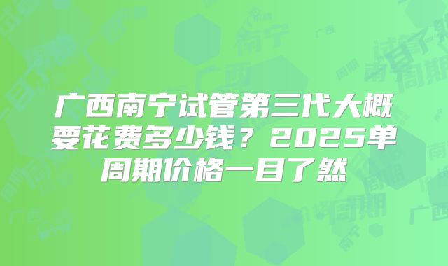 广西南宁试管第三代大概要花费多少钱？2025单周期价格一目了然