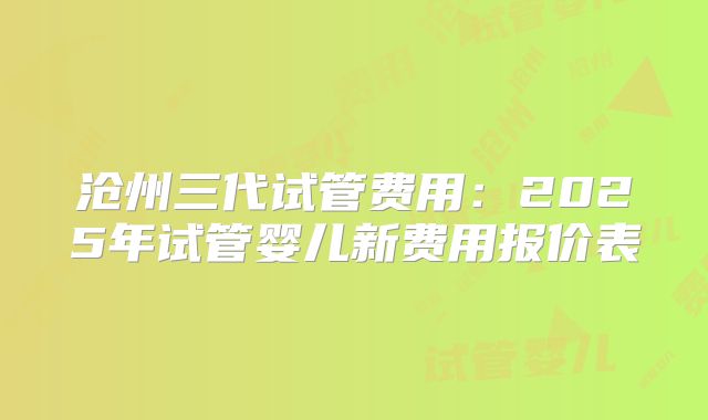 沧州三代试管费用：2025年试管婴儿新费用报价表