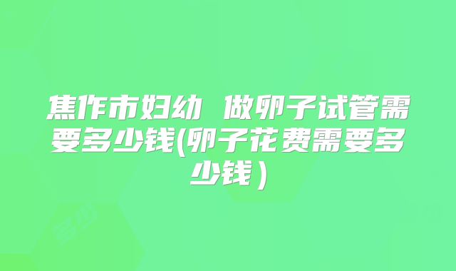 焦作市妇幼 做卵子试管需要多少钱(卵子花费需要多少钱)