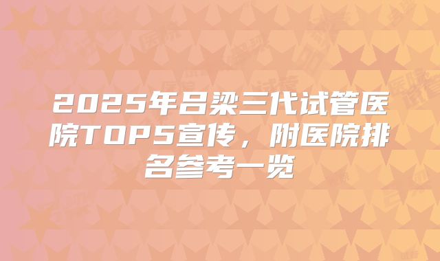 2025年吕梁三代试管医院TOP5宣传,附医院排名参考一览