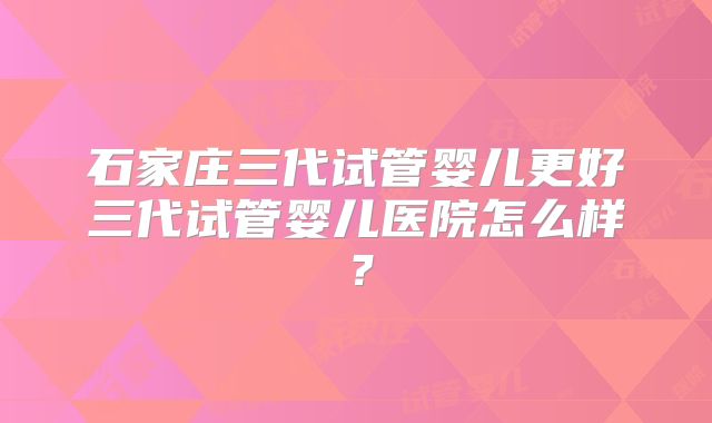 石家庄三代试管婴儿更好三代试管婴儿医院怎么样？