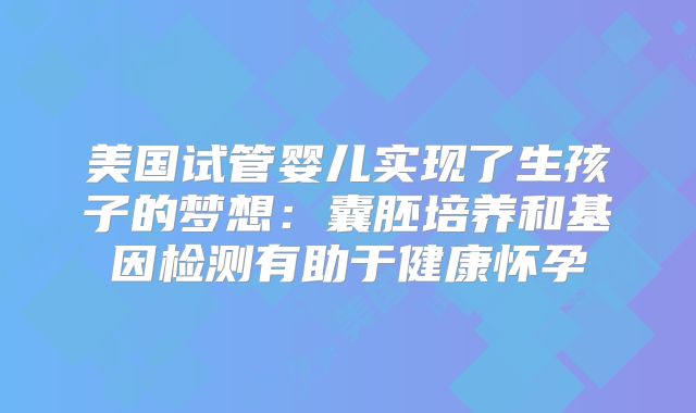 美国试管婴儿实现了生孩子的梦想：囊胚培养和基因检测有助于健康怀孕