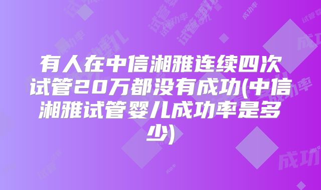 有人在中信湘雅连续四次试管20万都没有成功(中信湘雅试管婴儿成功率是多少)