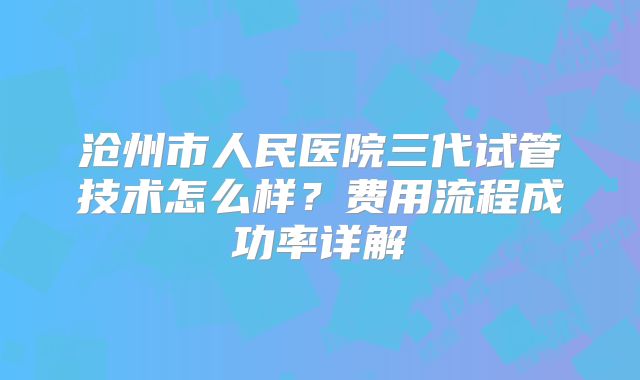 沧州市人民医院三代试管技术怎么样？费用流程成功率详解