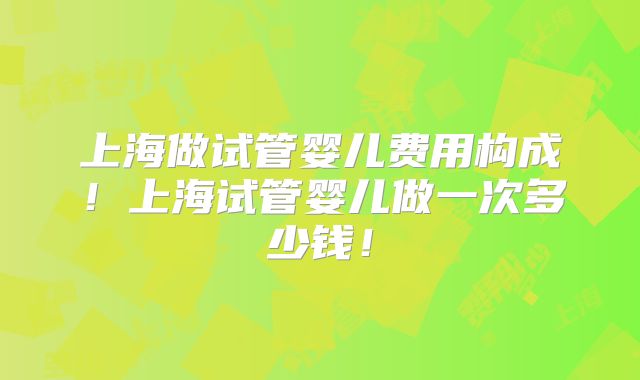上海做试管婴儿费用构成!上海试管婴儿做一次多少钱!