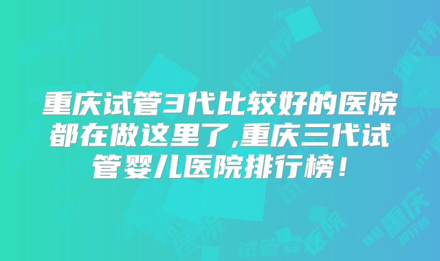 重庆试管3代比较好的医院都在做这里了,重庆三代试管婴儿医院排行榜！