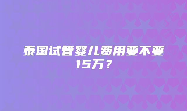 泰国试管婴儿费用要不要15万？