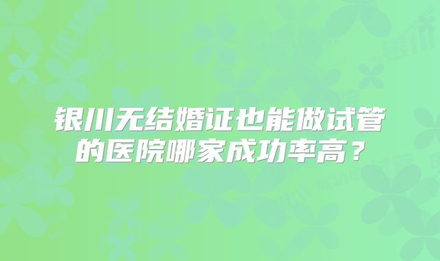 银川无结婚证也能做试管的医院哪家成功率高？