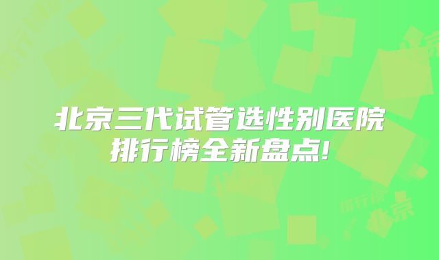 北京三代试管选性别医院排行榜全新盘点!