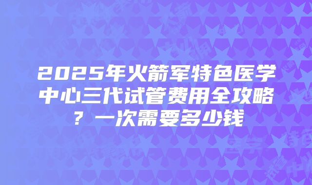 2025年火箭军特色医学中心三代试管费用全攻略?一次需要多少钱