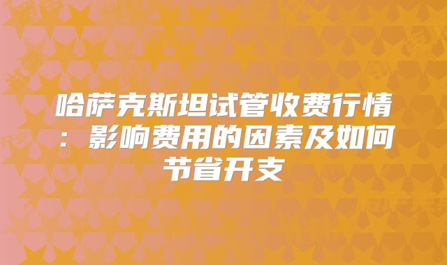 哈萨克斯坦试管收费行情：影响费用的因素及如何节省开支