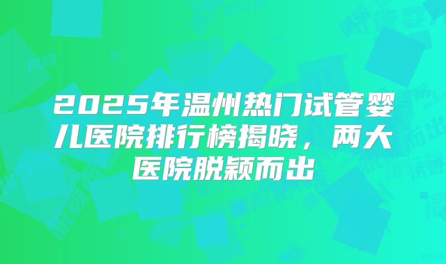 2025年温州热门试管婴儿医院排行榜揭晓，两大医院脱颖而出
