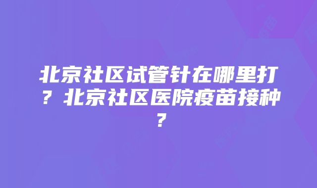 北京社区试管针在哪里打?北京社区医院疫苗接种?