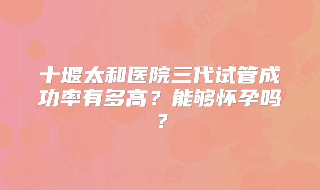 十堰太和医院三代试管成功率有多高？能够怀孕吗？