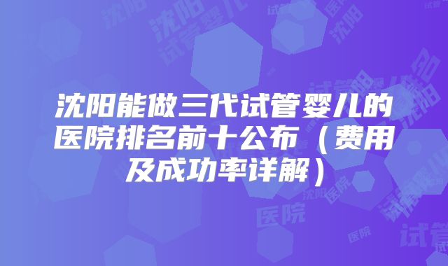 沈阳能做三代试管婴儿的医院排名前十公布（费用及成功率详解）
