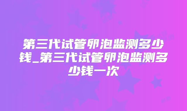 第三代试管卵泡监测多少钱_第三代试管卵泡监测多少钱一次