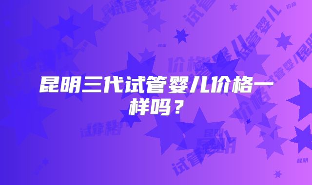 昆明三代试管婴儿价格一样吗？
