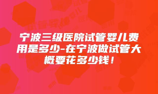 宁波三级医院试管婴儿费用是多少-在宁波做试管大概要花多少钱!