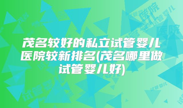 茂名较好的私立试管婴儿医院较新排名(茂名哪里做试管婴儿好)