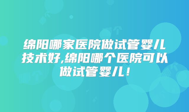 绵阳哪家医院做试管婴儿技术好,绵阳哪个医院可以做试管婴儿！