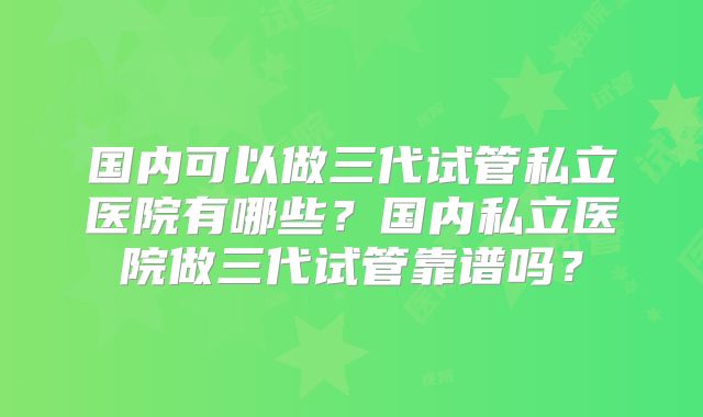 国内可以做三代试管私立医院有哪些？国内私立医院做三代试管靠谱吗？