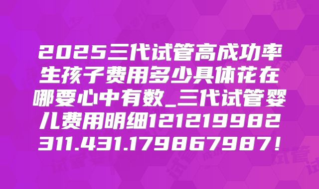 2025三代试管高成功率生孩子费用多少具体花在哪要心中有数_三代试管婴儿费用明细121219982311.431.179867987！