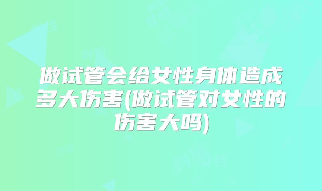 做试管会给女性身体造成多大伤害(做试管对女性的伤害大吗)