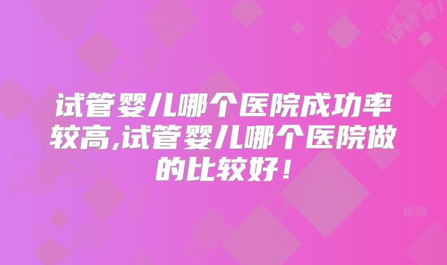 试管婴儿哪个医院成功率较高,试管婴儿哪个医院做的比较好！