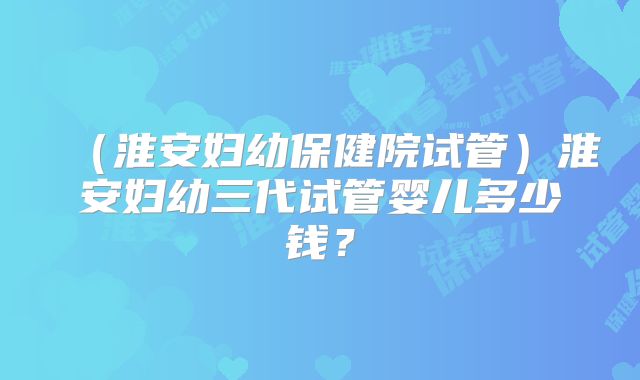 （淮安妇幼保健院试管）淮安妇幼三代试管婴儿多少钱？