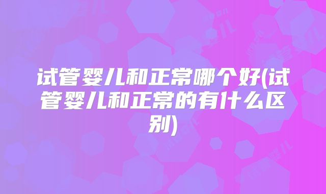 试管婴儿和正常哪个好(试管婴儿和正常的有什么区别)