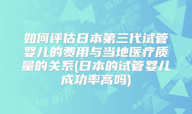 如何评估日本第三代试管婴儿的费用与当地医疗质量的关系(日本的试管婴儿成功率高吗)
