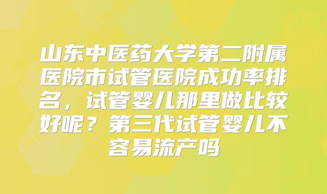 山东中医药大学第二附属医院市试管医院成功率排名,试管婴儿那里做比较好呢?第三代试管婴儿不容易流产吗