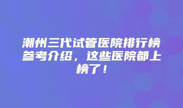 潮州三代试管医院排行榜参考介绍，这些医院都上榜了！