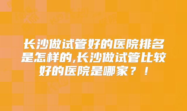 长沙做试管好的医院排名是怎样的,长沙做试管比较好的医院是哪家？！