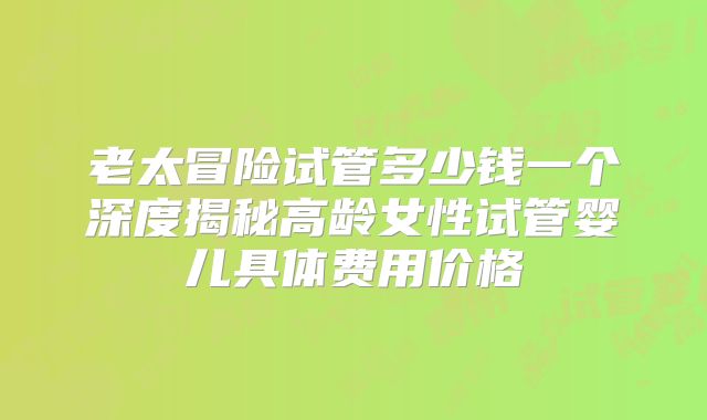老太冒险试管多少钱一个深度揭秘高龄女性试管婴儿具体费用价格