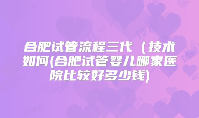 合肥试管流程三代（技术如何(合肥试管婴儿哪家医院比较好多少钱)
