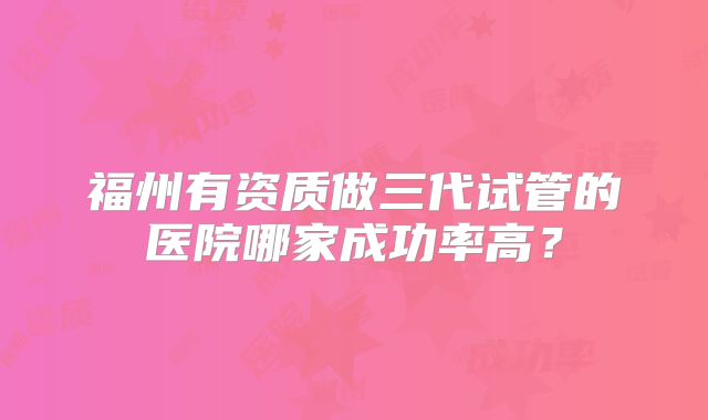 福州有资质做三代试管的医院哪家成功率高?