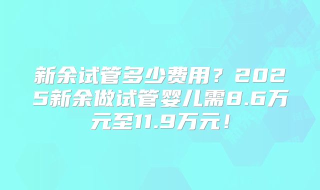 新余试管多少费用?2025新余做试管婴儿需8.6万元至11.9万元!
