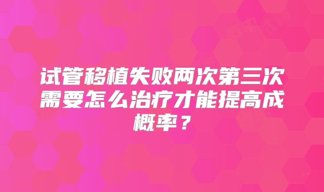 试管移植失败两次第三次需要怎么治疗才能提高成概率?