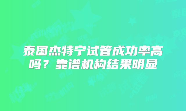 泰国杰特宁试管成功率高吗？靠谱机构结果明显