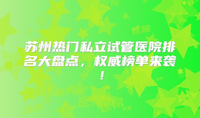 苏州热门私立试管医院排名大盘点，权威榜单来袭！