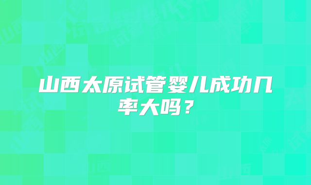 山西太原试管婴儿成功几率大吗？