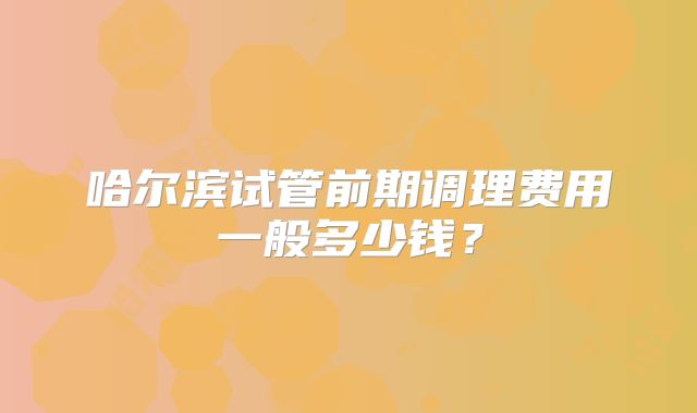 哈尔滨试管前期调理费用一般多少钱？