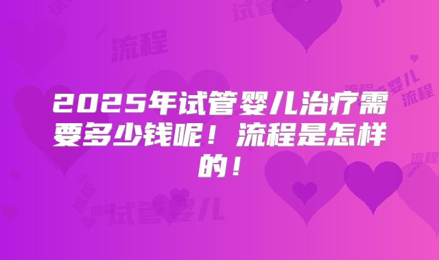 2025年试管婴儿治疗需要多少钱呢！流程是怎样的！