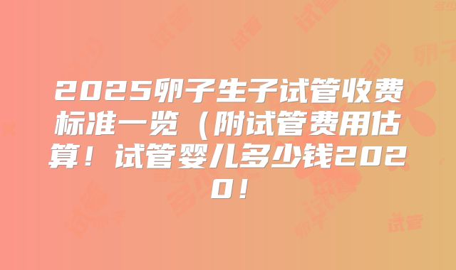 2025卵子生子试管收费标准一览（附试管费用估算！试管婴儿多少钱2020！