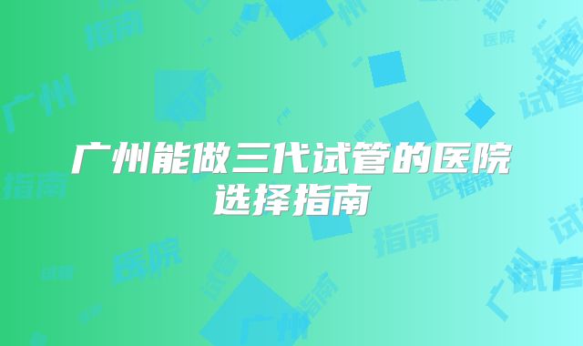 广州能做三代试管的医院选择指南